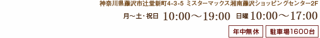 神奈川県藤沢市辻堂新町4-3-5 ミスターマックス湘南藤沢ショッピングセンター2F 月?土 10:00?20:00 日 10:00?18:00 年中無休 駐車場1600台